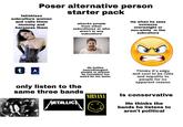 Poser alternative person starter pack fetishizes subculture women and calls them mommy and harasses them attacks people from other subcultures or who aren't in any subculture He when he sees someone overweight or non-white in the subculture t (A) He bullies neurodivergent people or anyone he considers too weird for his taste. Thinks it's edgy and cool to be rude and impolite to people for no apparent reason only listen to the same three bands NIRVANA METALLIC x x Is conservative He thinks the bands he listens to aren't political
