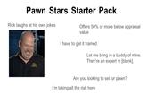 Pawn Stars Starter Pack Rick laughs at his own jokes Offers 50% or more below appraisal value I have to get it framed Let me bring in a buddy of mine. They're an expert in [blank]. Are you looking to sell or pawn? I'm taking all the risk here