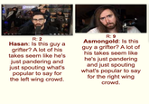 Diesv R: 2 Hasan: Is this guy a grifter? A lot of his takes seem like he's just pandering and just spouting what's popular to say for the left wing crowd. R: 9 Asmongold: Is this guy a grifter? A lot of his takes seem like he's just pandering and just spouting what's popular to say for the right wing crowd.