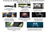 Trying to Wake Up from a Lucid Dream Starter Pack Purposely speeding into a wall Throwing yourself in front of a car Running through an endless maze of hallways and doors Finding the highest ledge to jump off of Screaming so the room closes in on you Deliberately manifesting a jumpscare Waking up in what seems like your bedroom, but something *isn't quite right* Then you wake up in sleep paralysis, and have to repeat the whole process