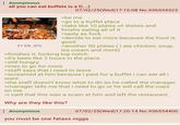 : Anonymous all you can eat buffets is a f(...) 07/02/25(Wed)17:16:08 No.936534323 97 KB JPG >be me >go to a buffet place >take like 10 plates of dishes and finishs eating all of it >tasty as f--- >decide to eat more because the food is good >another 50 plates (i ate chicken, soup, ice cream and more) >finishes it, f------ top notch >it's been like 2 hours in the place >still hungry >tries to go for more >staff says that i need to leave >screamed at him because i paid for a buffet i can eat all i want >the staff doesn't know what to do so he called the manager >manager tells me that i need to go or he will call the cops on me >i said that this was a scam at him and left the restaurant. Why are they like this? : Anonymous 07/02/25(Wed)17:20:14 No.936534400 you must be one fatass n----