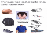 The "super nice teacher but he kinda weird" Starter Pack Has speech impediment or weird accent @scrollmyfeed Always wears a shirt that's too small/too big Has mental breakdown whenever the class acts up Refers to the class as "guys" or "gang"