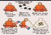 A SIMPLE GUIDE TO MEDITATION ① sit in a comfortable 2 feel the weight of the air around you position 3 feel the surface of your own skin 3° now imagine that a magical eraser is erasing the outside of your being... ⑤ until there is no boundry between you and the rest of the universe