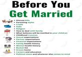 Before You Get Married • Discuss bills • Parenting styles • Credit • Debt • Religion • How to deal with family • What believes will be instilled in your children • Childhood traumas • Sexual expectations • Partner expectations • Financial expectations • Family health history • Mental health history • Bucket list • Dream home • Careers and education • Political views and whatever else comes to mind