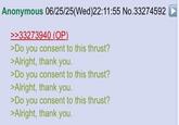 Anonymous 06/25/25(Wed)22:11:55 No.33274592 >>33273940 (OP). >Do you consent to this thrust? >Alright, thank you. >Do you consent to this thrust? >Alright, thank you. >Do you consent to this thrust? >Alright, thank you.