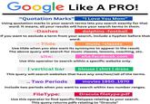 Google Like A PRO! "Quotation Marks" "I Love You Mom" Using quotation marks in your search terms lets you search exactly for that word. It means, all your results will have your search terms in them. -Dashes dolphins -football If you want to exclude a term from your search, include a hyphen before that 2 ~ Tilde word. music ~classes Use tilde when you also want its synonyms to appear in the result. The above query will search for music classes, lessons, coaching, etc. site: site:facebook.com Use this operator to search within a specific website only. I vertical bar blouse | shirt | dress This query will search websites that have any one/two//all of the terms. .. Two Periods movies 1950..1970 Include two periods when you want to search within two number ranges. FileType: Dracula filetype:pdf Use this operator to find specific filetypes relating to your search. This query returns pdfs relating to "Dracula"