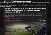 r/TwoBestFriendsPlay • 2 yr. ago Super Bright What kind of rinky dink operation is this? Can't believe Sega thinks it's fair to charge $70 for Sonic games. Sonic games have been over priced for years and continue going up. Just Google "Sonic Inflation" for more on this Sega suggests it could become the latest publisher to raise game prices to $70 COMPANY TO "REVIEW THE PRICES OF TITLES THAT WE BELIEVE ARE COMMENSURATE WITH PRICE INCREASES" VIDEO GAME NEWS 16TH MAY 2023/3:48 PM Posted by Tom Ivan
