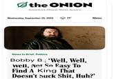 the ONION America's Finest News Source Wednesday, September 25, 2024 71° Menu News In Brief, Politics Bobby B: 'Well, Well, Well, Not So Easy To Find A King That Doesn't Suck S---, Huh?'