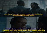 Hey Grey Worm, Don't get mad but I kinda just murdered Daenerys. Sorry. You're under arrest Jon. Your punishment will be decided by a jury made up of your familly and best friends. I sure hope they decide to execute you.