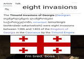 Article Talk ZA 23/10/24 eight invasions The Timurid invasions of Georgia (Georgian: თემურლენგის ლაშქრობები საქართველოში, romanized: temurlengis lashkrobebi sakartveloshi) were eight invasions between 1386 and 1403 of the Kingdom of Georgia in the Caucasus by the Timurid Empire. + + ++ I'm tired, boss.