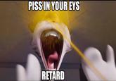 PISS IN YOUR EYS RETARD