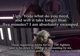 Ugh. Yoda what do you need, and will it take longer than five minutes? I am absolutely swamped. These requisition forms for new TIE fighters have to be down to Debbie in accounting by six, or Nute Gunray is gonna pitch a tent in my waiting room. imgflip.com