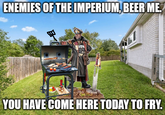 ENEMIES OF THE IMPERIUM, BEER ME. YOU HAVE COME HERE TODAY TO FRY.