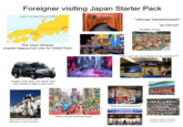 Foreigner visiting Japan Starter Pack Japan Travel Map (Tokyo to Osaka) "nihongo hanashimasen" Asiaodysseytravel. Ta Kyoto Osaka Nara Start Tokyo This exact itinerary (maybe Nagoya but only for Ghibli Park) forgets how early the trains stop and needs to take a taxi back goes here but hasn't even watched or read Gundam LUSH Asahi CHIN "ari-GA-toe" "ko-NEE-chiwa" "why can't we have these in my country??" 關指定席 試運転 647号 京都行 SPEED 362km/h "they're everywhere!!!!" LAWSON these stupid f------ things 香りがふわ旨みがじわっ E FamilyMart ・オープン!! "how do I get to (remote location) without a car?"