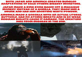 BOTH JAPAN AND AMERICA CREATED BUNGLED ADAPTATIONS OF EACH OTHERS BIGGEST monsters. JAPAN MADE A KING KONG BASED OFF A MACAQUE monkey INSTEAD OF A GORILLA. THEY MADE HIM A DRUNK AND HAD HIM SNORTING WHITE POWDER. AMERICA MADE A GODZILLA WITH AN ACTUAL LITERAL BUTTHOLE. HAD NO ATOMIC BREATH AND IS SO WEAK REGULAR BULLETS CAUSE IT DAMAGE. THE CREATURE DIES FROM MISSILES IN THE END.