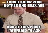I DON'T KNOW WHO GOTREK AND FELIX ARE imgflip.com AND AT THIS POINT, I'M AFRAID TO ASK