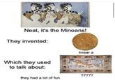 Neat, it's the Minoans! They invented: Which they used to talk about: linear a ????? they had a lot of fun