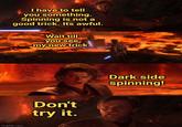 I have to tell you something. Spinning is not a good trick. Its awful. Wait till you see my new trick. imgflip.com Don't try it. Dark side spinning!