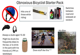 Obnoxious Bicyclist Starter Pack Hits one of these while riding: NORTH Switches between road and sidewalk at random Always a dude aged 15-30 Might be drunk (he frequently bikes to the bar, or to drink in the park with his friends at 2 PM on weekdays) Does stuff like this ^^ His Bike: