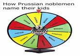 How Prussian noblemen name their kids Шац!м Wilhelm Friedrich Friedrich Wilhelm Wilhelm Friedrich Friedrich Wilhelm Friedrich Wilhelm