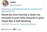 Coolin @semicullan Replying to @Alen Bradley @thescalzinator and @DrewFromTV Must be nice having a brain so smooth it just rolls around in your head like a ball bearing 3:45 AM - 05 Jun 20 Twitter for iPhone 4 Retweets 261 Likes