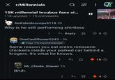 X r/Millennials Q 20 15K millennial Incubus fans si... 15 comments 118 upvotes NoKaleidoscope5118 3h Why is he still performing shirtless Reply 33 OneCauliflower5243.3h Top 1% Commenter Same reason you eat entire rotisserie chickens inside your parked car behind a krogers. It's what he knows. Bruh. Mr_Chode_Shaver 1h 16 +4