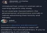 Alexander J.A Cortes @AJA_Cortes Unnatural hair colors in woman are a warning signal to stay away, Its an example Aposematism-the phenomenon of poisonous animals in nature advertising their toxicity and lethality JulieG @stringy Replying to @javafour and @Ennaaseret7 Aposematism is there to warn off predators, not sexual partners. If you're repelled by it, it's working.