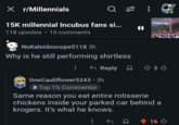 X r/Millennials Q 20 15K millennial Incubus fans si... 118 upvotes • 15 comments NoKaleidoscope5118 3h Why is he still performing shirtless <Reply & 3 OneCauliflower5243.3h Top 1% Commenter Same reason you eat entire rotisserie chickens inside your parked car behind a krogers. It's what he knows. 16