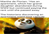 Marthe de Florian: *Has an apartment, which her grand- daughter abandoned during WW2 but continued paying the rent until she passed away. The historians discovering an apartment-sized time capsule: wykramite partesar