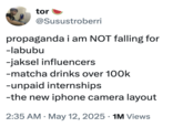 tor @Susustroberri propaganda i am NOT falling for -labubu -jaksel influencers -matcha drinks over 100k -unpaid internships -the new iphone camera layout • . 2:35 AM May 12, 2025 1M Views