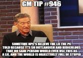 GM TIP #946 SOMETIME NPC'S BELIEVE THE LIE THE PC TOLD BECAUSE IT'S SO OUTLANDISH AND RIDICULOUS THAT NO SANE PERSON WOULD EVER USE THIS AS A LIE, AND THE WORLD IS OBJECTIVELY FULL OF STUPID imgflip.com