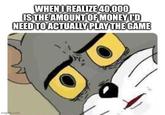 WHEN I REALIZE 40,000 IS THE AMOUNT OF MONEY I'D NEED TO ACTUALLY PLAY THE GAME imgflip.com