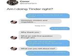 Conor @conorbrn Am I doing Tinder right? What's your favourite kind of soup? Ummmm chicken and vegetable.... Today 19:53 A fine choice Why thank you What an odd first question though aha You can tell a lot about somebody by their favourite soup What can you tell about me? You like chicken and vegetable soup