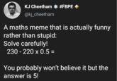 KJ Cheetham * #FBPE @kj_cheetham A maths meme that is actually funny rather than stupid: Solve carefully! 230-220 x 0.5 = You probably won't believe it but the answer is 5!