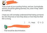 Took a look at your posting history, and yes: homophobe sexists should be getting banned, imo, even if they "didn't do anything". I hope you will someday understand that hating someone for who they love or how they dress or how they live their life is wrong. ← Reply 853 That would be discrimination.