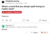 r/EnglishLearning en u/Aarunascut New Poster • 14h What's a word that you always spell wrong no matter what? Vocabulary/Semantics Chime in 29 170 big_sugi 13h Native Speaker - Hawai'i, Texas, and Mid Atlantic Wrong. Share ← Reply 58