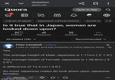 > Question quora.com ∞ □ : Quora 0 Open in App culture of japan japanese cultural history social rol +4 Is it true that in Japan, women are looked down upon? 53 Follow All related (38) ▼ Yes. Request Answer More Recommended Peter Campbell · Follow × 5 Lives in Japan and has frioends in many places there. . 5y The average height of Male Japanese is 1.71cm (5' 7.4") The average height of Female Japanese is 1.58.8cm (5' 2.6") A difference of 12.4 cm (4.8"). So most Japanese males do look down upon Japanese females. Upvote 22 01 made with mematic