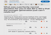 r/AskReddit u/Mystic Pato • 14h . + Join 1 1 13 8 10 7 10 1 What was a perfectly normal situation for you in the 80's-90's that the younger generation just can't relate to? throwaway_ghast • 12h Getting to feed the horse before the carriage ride to the neighborhood smallpox party with my 15 brothers and sisters. Truly delightful. Reply 2 whatreasondoineed ⚫ 3h 1880's throwaway_ghast • 3h . OP didn't specify which 80's. 會 3 +3