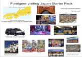Foreigner visiting Japan Starter Pack Japan Travel Map (Tokyo to Osaka) Tokyo Asiaodysseytravel. Cro Kyoto Osaka Nara Start Asal 平成二十七年五月吉日建之 "nihongo hanashimasen" "ari-GA-toe" "ko-NEE-chiwa" This exact itinerary (maybe Nagoya but only for Ghibli Park) Hinomaru forgets how early the trains stop and needs to take a taxi back USH CHIN "why can't we have these in my country??" 指定席 試運転647号 京都行 SPEED 362km/h "they're everywhere!!!!" LAWSON E FamilyMart セッオープン!! these stupid f things 香りがふわっ旨みがじわっ goes here but hasn't even "how do I get to (remote watched or read Gundam location) without a car?"
