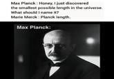 Max Planck: Honey, I just discovered the smallest possible length in the universe. What should I name it? Marie Merck : Planck length. Max Planck: