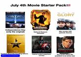 July 4th Movie Starter Pack! NICOLAS CAGE INDEPENDENCE DAY DEN CAR MORGAN FREEMAN GLORY Independence Day (only the original) Way Elway NATIONAL TREASURE COLLECTION National Treasure franchise War movies with patriotic themes Experience the Original Broadway Production HAMILTON Disney+ Streaming Exclusively July 3 Content about the founding fathers @americanistmemes CAPTAIN AMERICA ONLY IN THEATERS Patriot coded superhero movies HARRISON FORD IS THE PRESIDENT OF THE UNITED STATES AIR FORCE ONE Any movie where the president is an action star