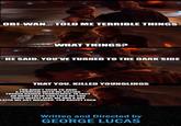 OBI-WAN... TOLD ME TERRIBLE THINGS WHAT THINGS? HE SAID. YOU'VE TURNED TO THE DARK SIDE THAT YOU. KILLED YOUNGLINGS YOU DIDN'T SEEM TO HAVE A PROBLEM WITH ME KILLING TUSKEN RAIDER YOUNGLINGS. IN FACT AN HOUR LATER YOU TOLD ME YOU TRULY DEEPLY LOVE ME AND A DAY LATER WE GOT MARRIED. YOU RACIST F--- Written and Directed by GEORGE LUCAS
