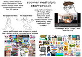 doing "only 2000's kids remember" s--- about things that have stayed mainstream for 20 years zoomer nostalgia starterpack The virgin new thing The Chad old thing absurdly defensive of things they grew up with, somehow even moreso than boomers who think everything they remember is a "classic" it's a Saturday morning in 2009 and you boot up Wii Sports early whilst everyone is asleep obsessed with "vibes" and "aesthetics" really emotional and dramatic about like. dollar-store toys and viral videos Lisa Lena INSIDE OUT Top 20 Unscripted Friends Moments That Were kept in.. 24:04 47M views1 year ago Lemons Barbie EYEWITNESS ANIME Arab Spring LOL kık- SING YOURSELF SURPRISE WARRIORS Vine SWINDLE Asma Gra CHIMA do you get deja vu? STY The Older Zoomer Starter Pack iCarly PBS Go! Magic Scratch @lex 6:24 Coolmath Games Harry Potter W X ALENS CHUCKE CHEESE'S