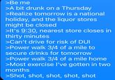 >Be me >A bit drunk on a Thursday >Realize tomorrow is a national holiday, and the liquor stores might be closed >It's 9:30, nearest store closes in thirty minutes >Can't drive for risk of DUI >Power walk 3/4 of a mile to secure drinks for tomorrow >Power walk 3/4 of a mile home >Most exercise I've gotten in two months >Shot, shot, shot, shot, shot