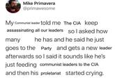 Mike Primavera @primawesome My Communist leader told me The CIA keep assassinating all our leaders So I asked how many he has and he said he just goes to the Party and gets a new leader afterwards so I said it sounds like he's just feeding communist leaders to the CIA and then his proletariat started crying.