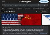 Google Qlargest german civil war All Images Videos News Sign in Short videos For Cold War Follow Overview The Cold War was a period of global geopolitical rivalry between the United States and the Soviet Union and their respective allies, the capitalist Western Bloc and communist Eastern Bl... Wikipedia
