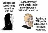 Babe please spend some more time with me Begone from my sight, witch. I have more important matters to attend to. Reading a Wikipedia article about the seven years war.