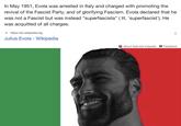 In May 1951, Evola was arrested in Italy and charged with promoting the revival of the Fascist Party, and of glorifying Fascism. Evola declared that he was not a Fascist but was instead "superfascista" (lit. 'superfascist'). He was acquitted of all charges. w https://en.wikipedia.org Julius Evola - Wikipedia ? About featured snippets Feedback