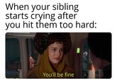 When your sibling starts crying after you hit them too hard: You'll be fine e
