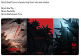 Godzilla Posters featuring their dorsal plates Godzilla '14 Shin Godzilla Godzilla Minus One CODZYLA MAY 2014 Legends don't go extinct OCT 2016 SEE FOOL 30 MAX FUNIMATIONFILMS.COM/SHINGODZILLA OLEGENDARY GODZILLA MINUS ONE 12.01.23 DISCOVER IT AT Dolby Cinema 11.29.23